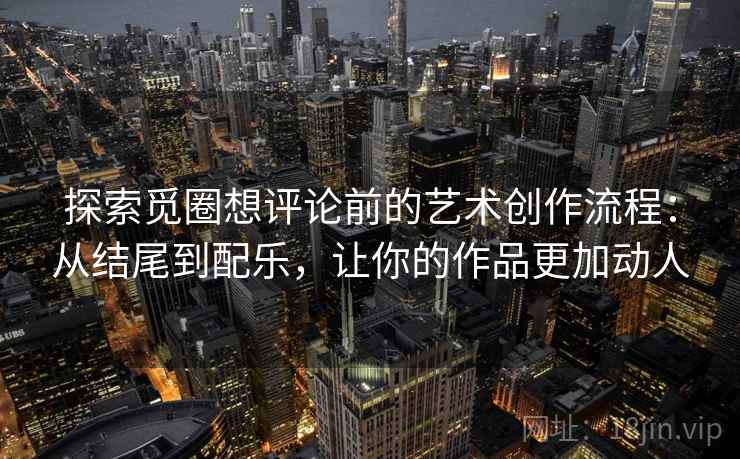 探索觅圈想评论前的艺术创作流程：从结尾到配乐，让你的作品更加动人