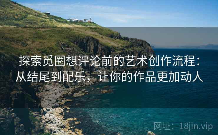 探索觅圈想评论前的艺术创作流程：从结尾到配乐，让你的作品更加动人
