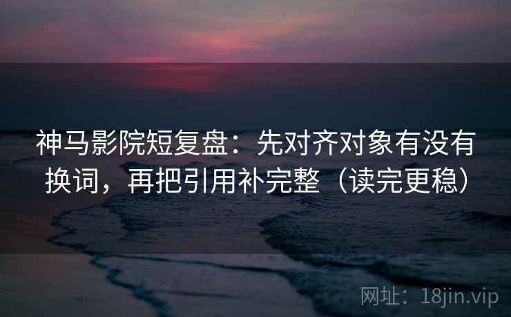 神马影院短复盘：先对齐对象有没有换词，再把引用补完整（读完更稳）