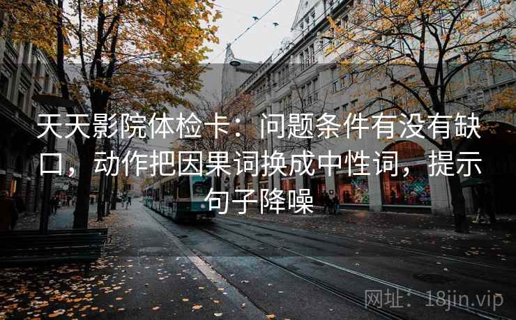 天天影院体检卡：问题条件有没有缺口，动作把因果词换成中性词，提示句子降噪