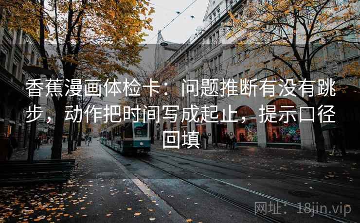 香蕉漫画体检卡：问题推断有没有跳步，动作把时间写成起止，提示口径回填