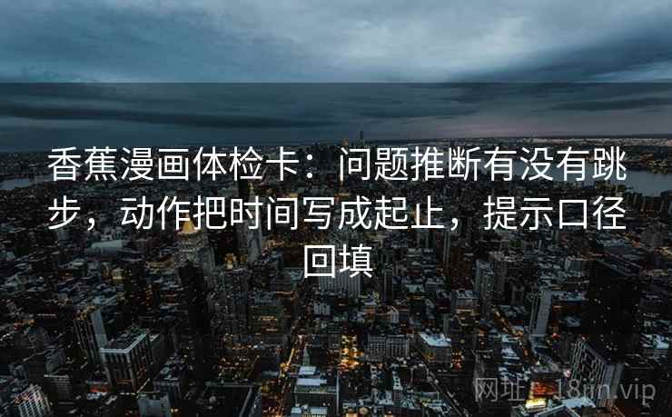 香蕉漫画体检卡：问题推断有没有跳步，动作把时间写成起止，提示口径回填