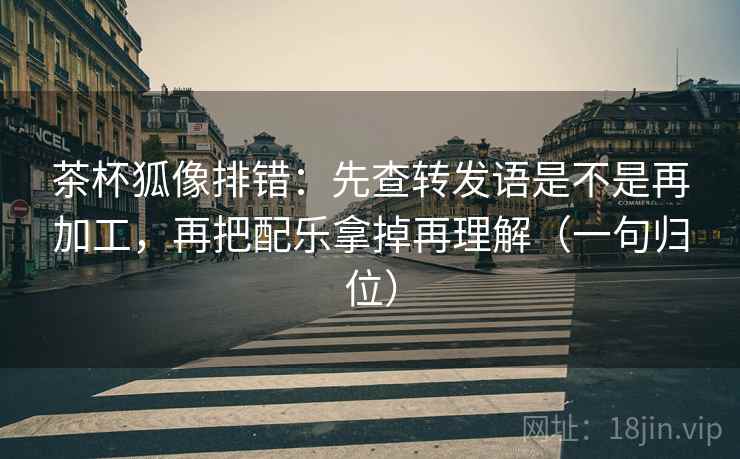 茶杯狐像排错：先查转发语是不是再加工，再把配乐拿掉再理解（一句归位）