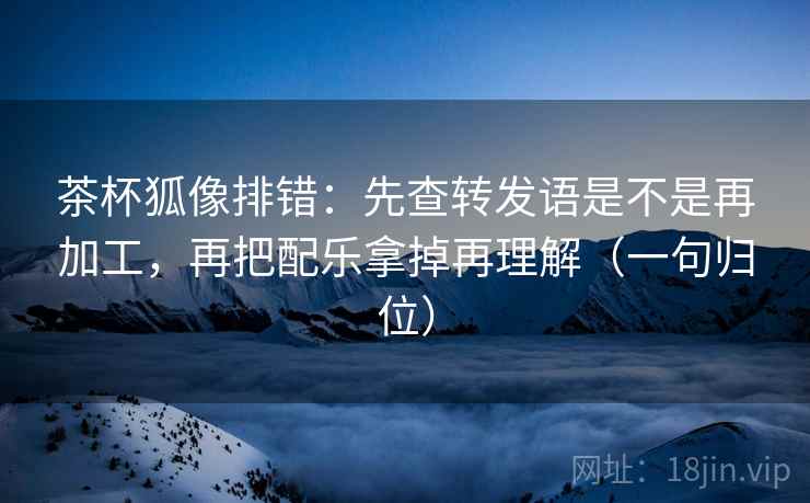 茶杯狐像排错：先查转发语是不是再加工，再把配乐拿掉再理解（一句归位）