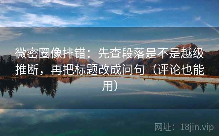 微密圈像排错：先查段落是不是越级推断，再把标题改成问句（评论也能用）