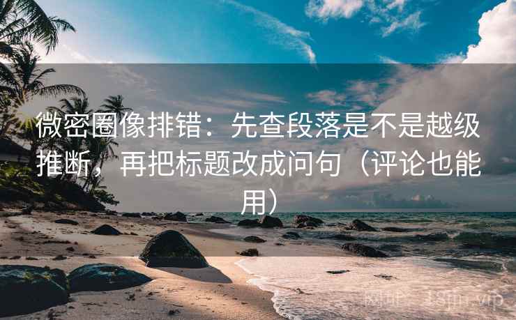 微密圈像排错：先查段落是不是越级推断，再把标题改成问句（评论也能用）