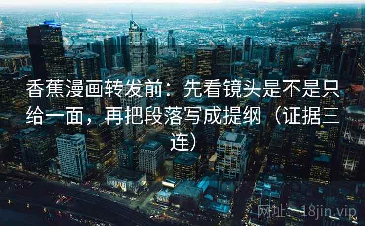 香蕉漫画转发前：先看镜头是不是只给一面，再把段落写成提纲（证据三连）