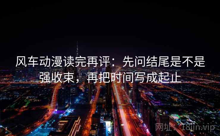 风车动漫读完再评：先问结尾是不是强收束，再把时间写成起止