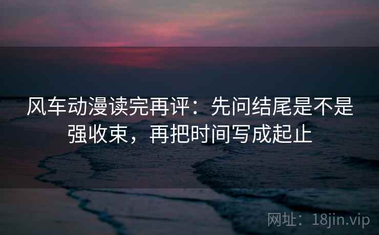 风车动漫读完再评：先问结尾是不是强收束，再把时间写成起止
