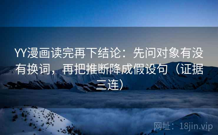 YY漫画读完再下结论：先问对象有没有换词，再把推断降成假设句（证据三连）
