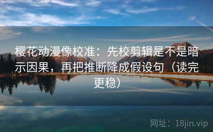 樱花动漫像校准：先校剪辑是不是暗示因果，再把推断降成假设句（读完更稳）