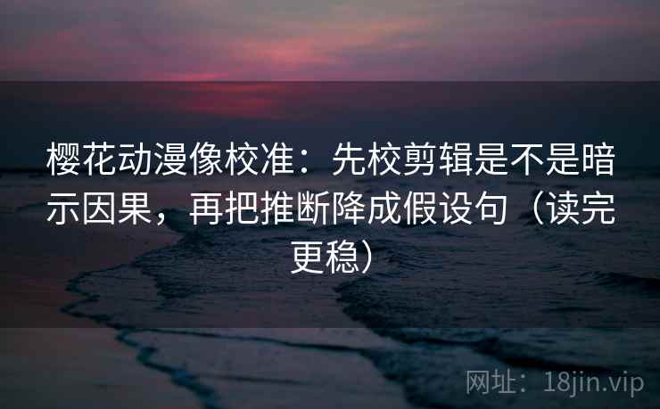 樱花动漫像校准：先校剪辑是不是暗示因果，再把推断降成假设句（读完更稳）