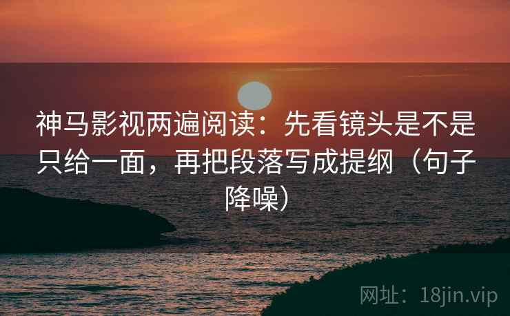 神马影视两遍阅读：先看镜头是不是只给一面，再把段落写成提纲（句子降噪）
