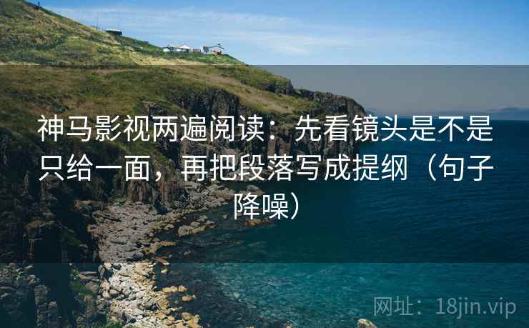 神马影视两遍阅读：先看镜头是不是只给一面，再把段落写成提纲（句子降噪）