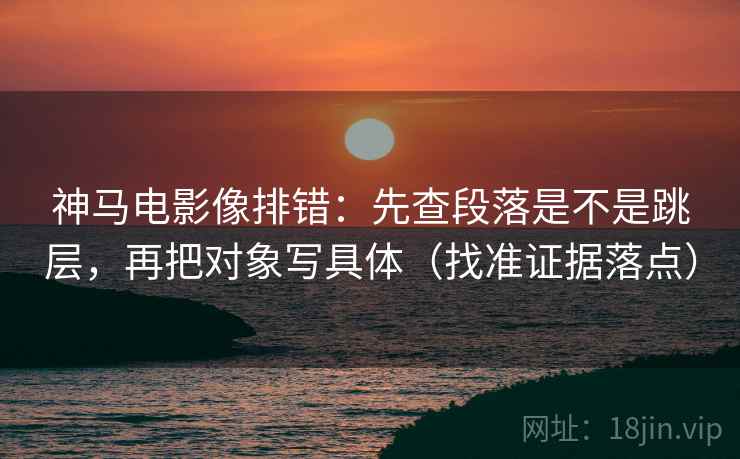 神马电影像排错：先查段落是不是跳层，再把对象写具体（找准证据落点）