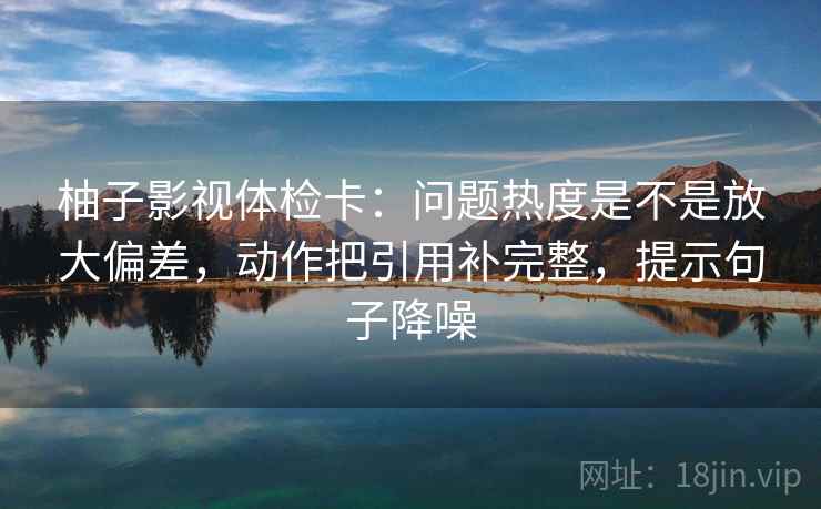 柚子影视体检卡：问题热度是不是放大偏差，动作把引用补完整，提示句子降噪
