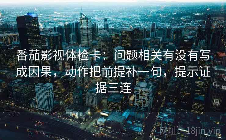 番茄影视体检卡：问题相关有没有写成因果，动作把前提补一句，提示证据三连