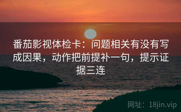 番茄影视体检卡：问题相关有没有写成因果，动作把前提补一句，提示证据三连