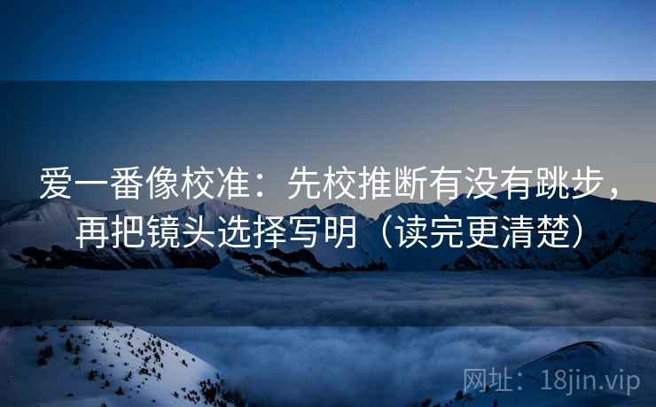 爱一番像校准：先校推断有没有跳步，再把镜头选择写明（读完更清楚）