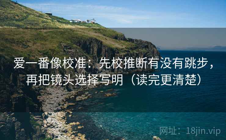 爱一番像校准：先校推断有没有跳步，再把镜头选择写明（读完更清楚）