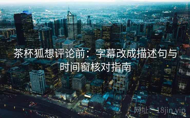 茶杯狐想评论前：字幕改成描述句与时间窗核对指南