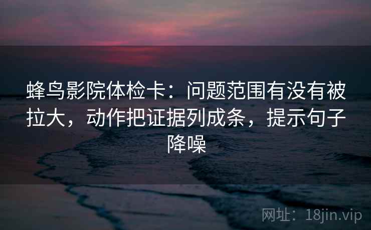 蜂鸟影院体检卡：问题范围有没有被拉大，动作把证据列成条，提示句子降噪