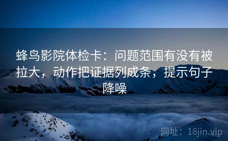 蜂鸟影院体检卡：问题范围有没有被拉大，动作把证据列成条，提示句子降噪