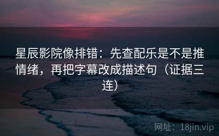 星辰影院像排错：先查配乐是不是推情绪，再把字幕改成描述句（证据三连）