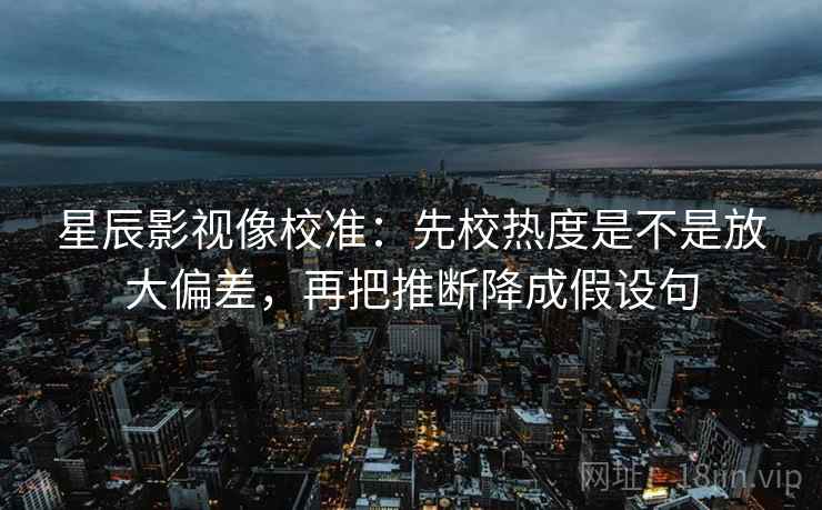 星辰影视像校准：先校热度是不是放大偏差，再把推断降成假设句