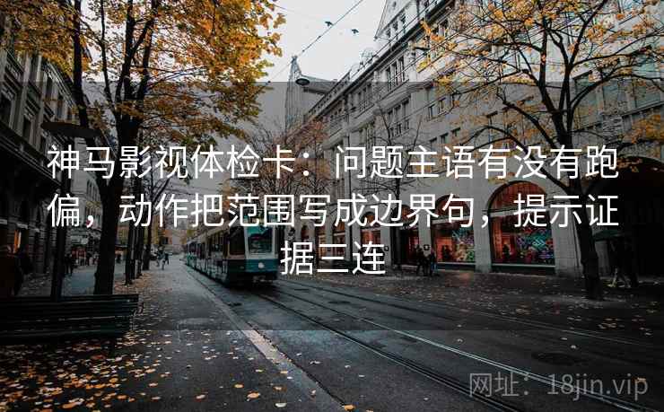 神马影视体检卡：问题主语有没有跑偏，动作把范围写成边界句，提示证据三连