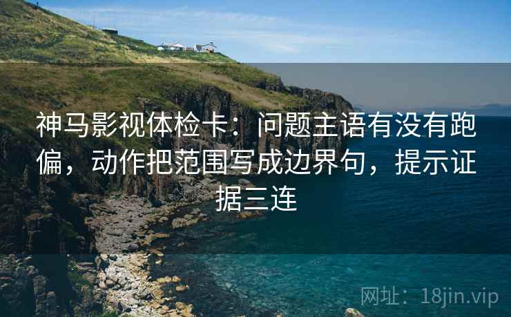 神马影视体检卡：问题主语有没有跑偏，动作把范围写成边界句，提示证据三连