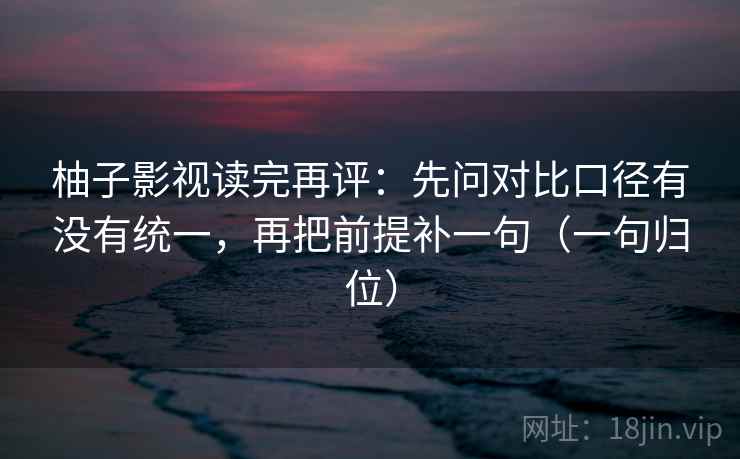 柚子影视读完再评：先问对比口径有没有统一，再把前提补一句（一句归位）