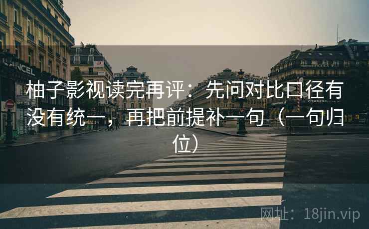 柚子影视读完再评：先问对比口径有没有统一，再把前提补一句（一句归位）